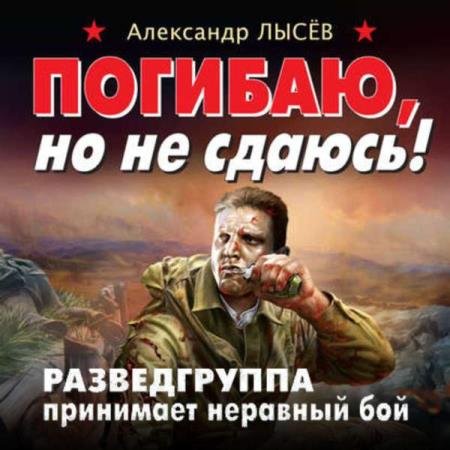 Александр Лысёв - Погибаю, но не сдаюсь! Разведгруппа принимает неравный бой (Аудиокнига)